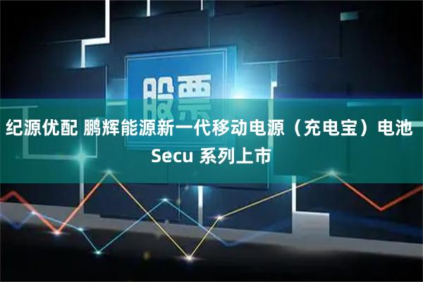 纪源优配 鹏辉能源新一代移动电源（充电宝）电池 Secu 系列上市