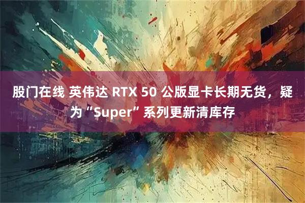 股门在线 英伟达 RTX 50 公版显卡长期无货，疑为“Super”系列更新清库存
