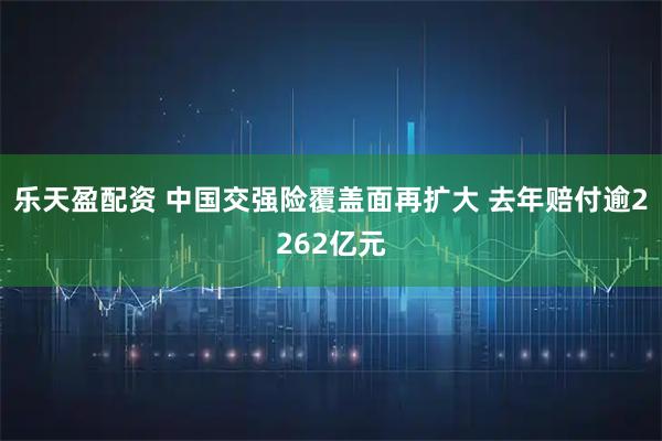 乐天盈配资 中国交强险覆盖面再扩大 去年赔付逾2262亿元