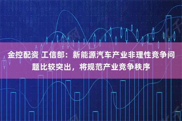 金控配资 工信部：新能源汽车产业非理性竞争问题比较突出，将规范产业竞争秩序