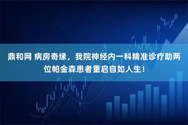 鼎和网 病房奇缘，我院神经内一科精准诊疗助两位帕金森患者重启自如人生！