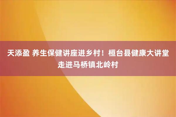 天添盈 养生保健讲座进乡村！桓台县健康大讲堂走进马桥镇北岭村