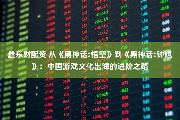 鑫东财配资 从《黑神话:悟空》到《黑神话:钟馗》：中国游戏文化出海的进阶之路