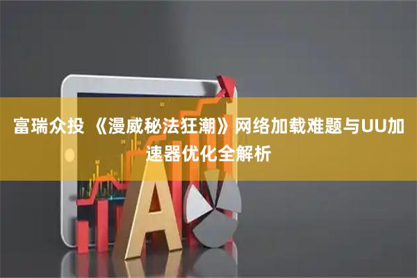 富瑞众投 《漫威秘法狂潮》网络加载难题与UU加速器优化全解析