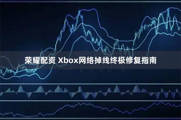 荣耀配资 Xbox网络掉线终极修复指南