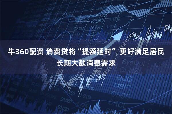 牛360配资 消费贷将“提额延时” 更好满足居民长期大额消费需求