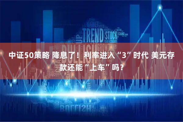 中证50策略 降息了！利率进入“3”时代 美元存款还能“上车”吗？