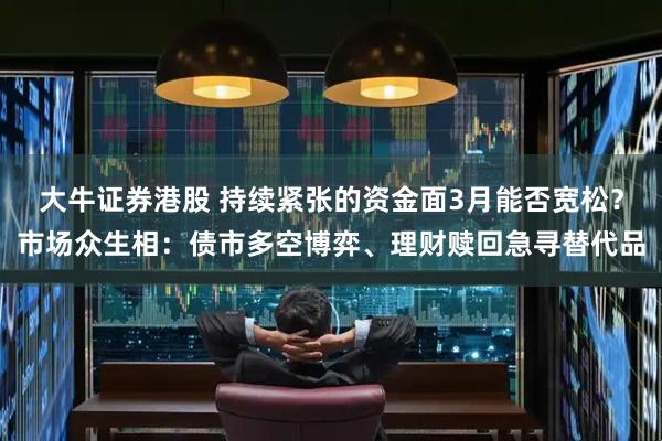 大牛证券港股 持续紧张的资金面3月能否宽松？市场众生相：债市多空博弈、理财赎回急寻替代品