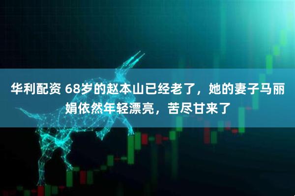 华利配资 68岁的赵本山已经老了，她的妻子马丽娟依然年轻漂亮，苦尽甘来了