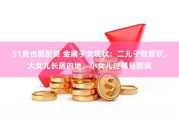 51我也要配资 金庸子女现状：二儿子做餐饮，大女儿长居内地，小女儿过得最圆满