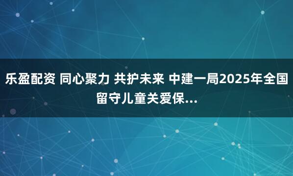 乐盈配资 同心聚力 共护未来 中建一局2025年全国留守儿童关爱保...