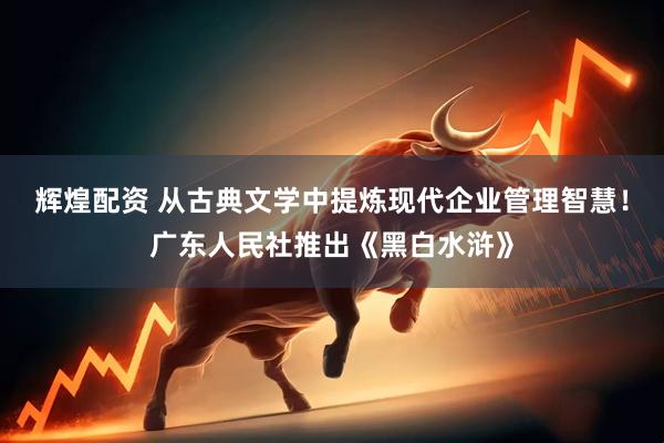 辉煌配资 从古典文学中提炼现代企业管理智慧！广东人民社推出《黑白水浒》