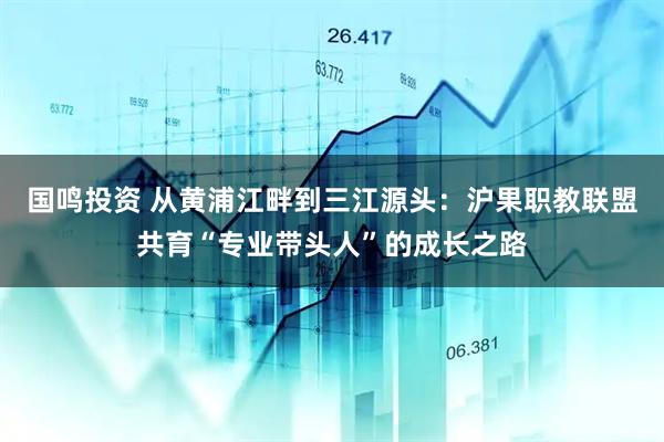 国鸣投资 从黄浦江畔到三江源头：沪果职教联盟共育“专业带头人”的成长之路