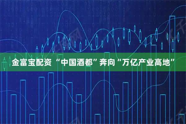 金富宝配资 “中国酒都”奔向“万亿产业高地”