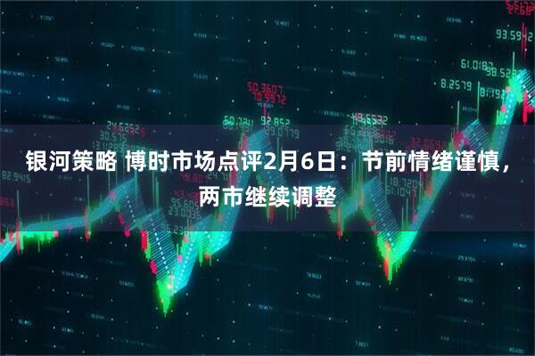 银河策略 博时市场点评2月6日：节前情绪谨慎，两市继续调整