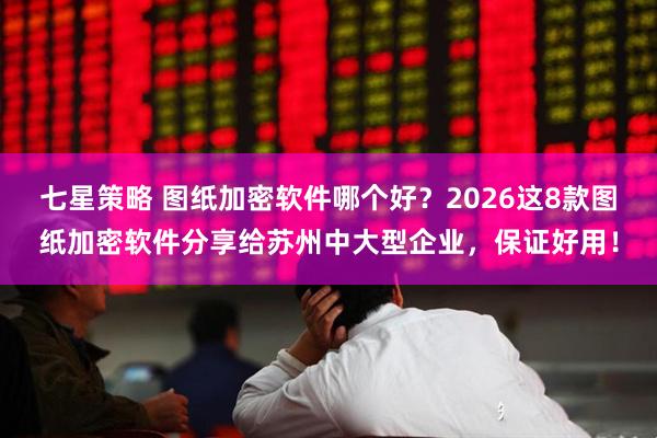 七星策略 图纸加密软件哪个好？2026这8款图纸加密软件分享给苏州中大型企业，保证好用！