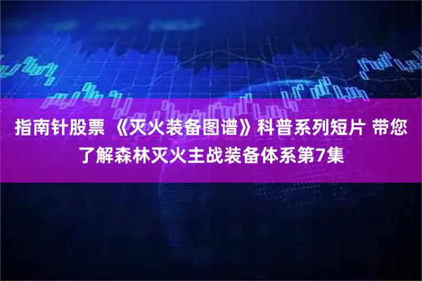 指南针股票 《灭火装备图谱》科普系列短片 带您了解森林灭火主战装备体系第7集