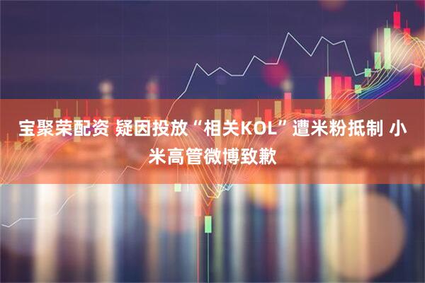 宝聚荣配资 疑因投放“相关KOL”遭米粉抵制 小米高管微博致歉
