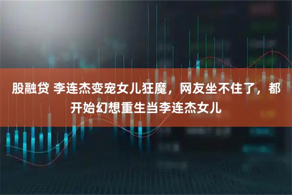 股融贷 李连杰变宠女儿狂魔，网友坐不住了，都开始幻想重生当李连杰女儿