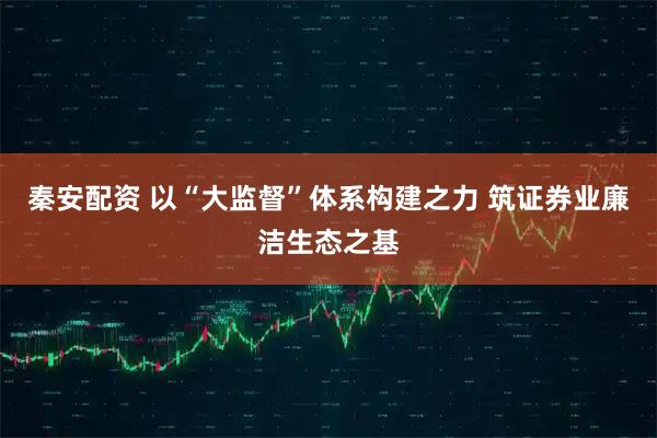 秦安配资 以“大监督”体系构建之力 筑证券业廉洁生态之基