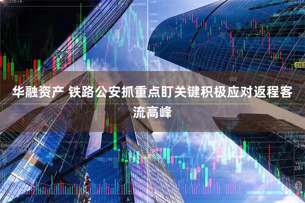 华融资产 铁路公安抓重点盯关键积极应对返程客流高峰