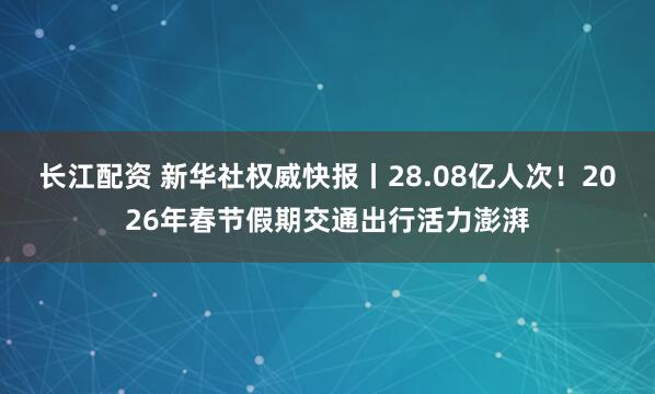 长江配资 新华社权威快报丨28.08亿人次！2026年春节假期交通出行活力澎湃