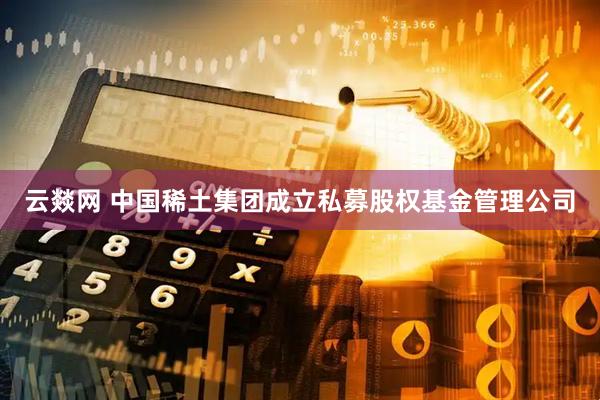 云燚网 中国稀土集团成立私募股权基金管理公司