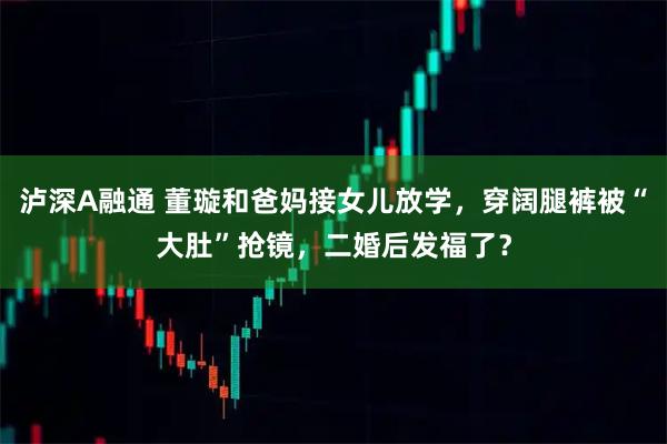 泸深A融通 董璇和爸妈接女儿放学，穿阔腿裤被“大肚”抢镜，二婚后发福了？