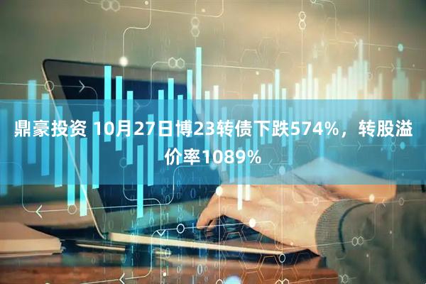 鼎豪投资 10月27日博23转债下跌574%，转股溢价率1089%