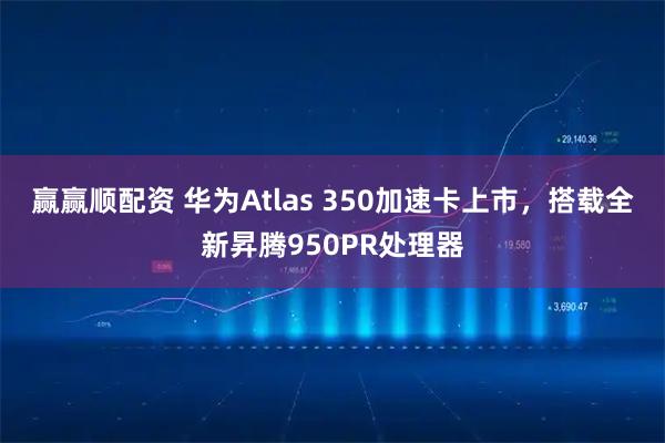 赢赢顺配资 华为Atlas 350加速卡上市，搭载全新昇腾950PR处理器