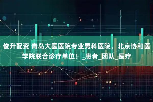 俊升配资 青岛大医医院专业男科医院,北京协和医学院联合诊疗单位!_患者_团队_医疗