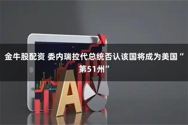 金牛股配资 委内瑞拉代总统否认该国将成为美国“第51州”