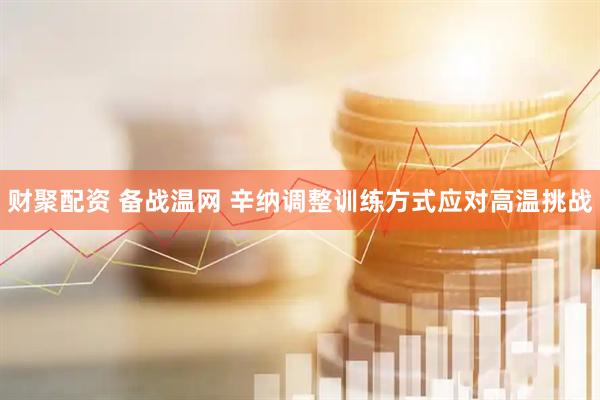 财聚配资 备战温网 辛纳调整训练方式应对高温挑战