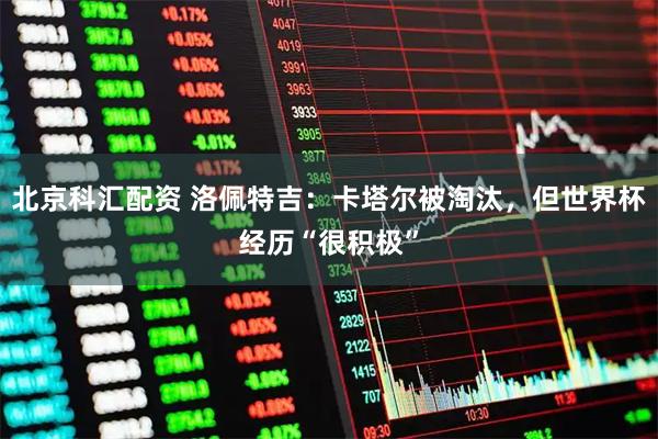北京科汇配资 洛佩特吉：卡塔尔被淘汰，但世界杯经历“很积极”